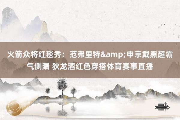 火箭众将红毯秀：范弗里特&申京戴黑超霸气侧漏 狄龙酒红色穿搭体育赛事直播