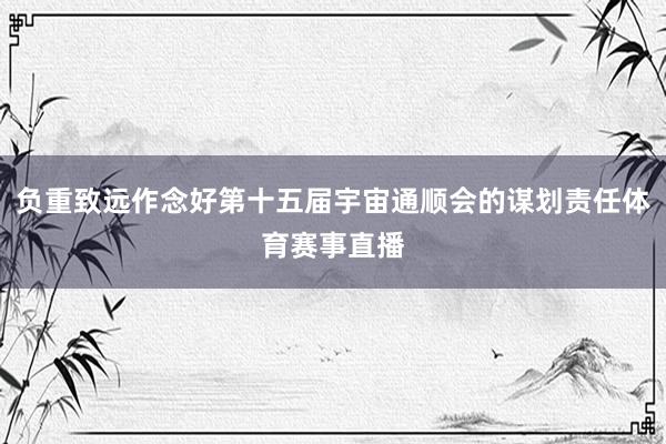 负重致远作念好第十五届宇宙通顺会的谋划责任体育赛事直播