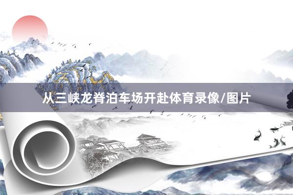 从三峡龙脊泊车场开赴体育录像/图片