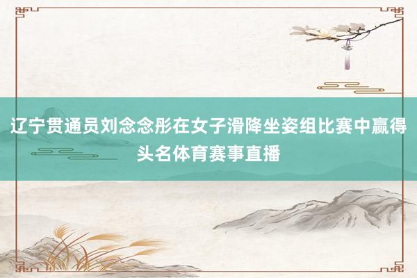 辽宁贯通员刘念念彤在女子滑降坐姿组比赛中赢得头名体育赛事直播