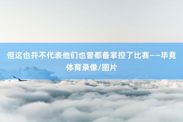 但这也并不代表他们也曾都备掌控了比赛——毕竟体育录像/图片