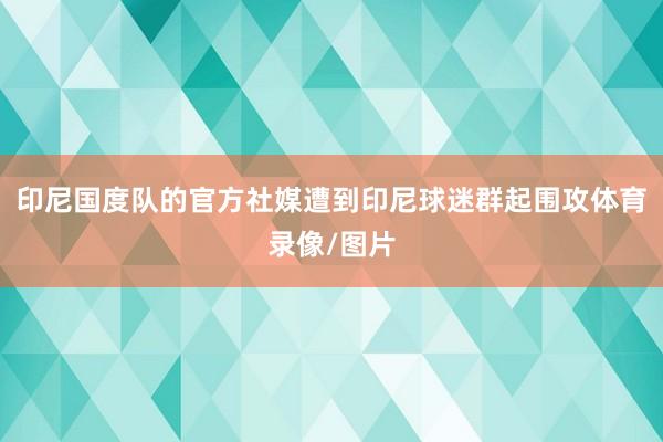 印尼国度队的官方社媒遭到印尼球迷群起围攻体育录像/图片