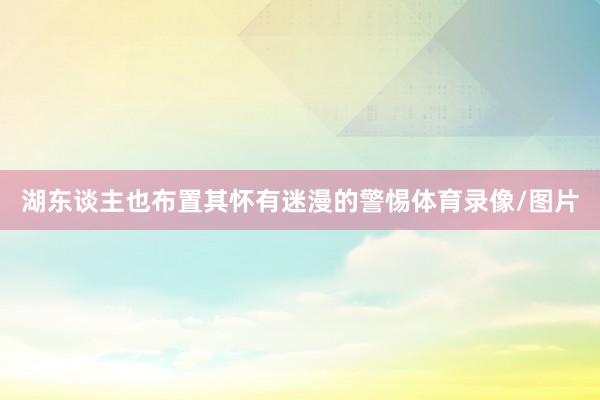 湖东谈主也布置其怀有迷漫的警惕体育录像/图片