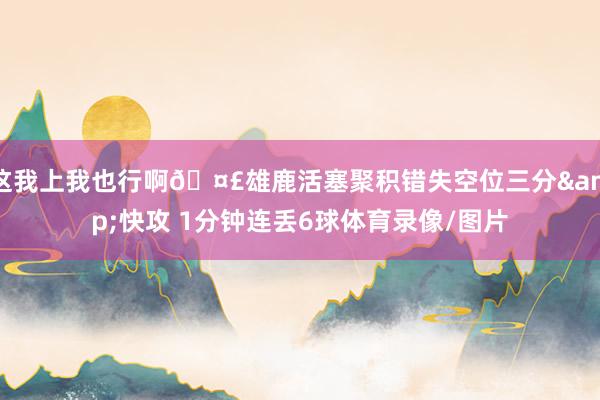 这我上我也行啊🤣雄鹿活塞聚积错失空位三分&快攻 1分钟连丢6球体育录像/图片