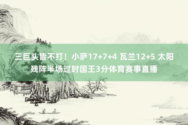 三巨头皆不打！小萨17+7+4 瓦兰12+5 太阳残阵半场过时国王3分体育赛事直播