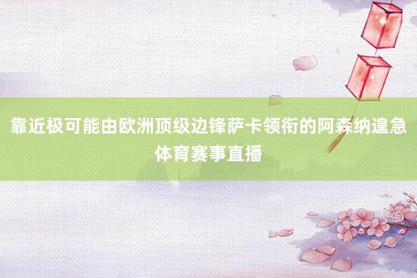 靠近极可能由欧洲顶级边锋萨卡领衔的阿森纳遑急体育赛事直播