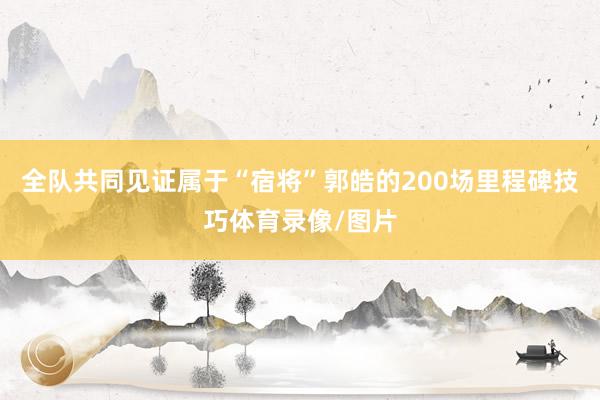 全队共同见证属于“宿将”郭皓的200场里程碑技巧体育录像/图片