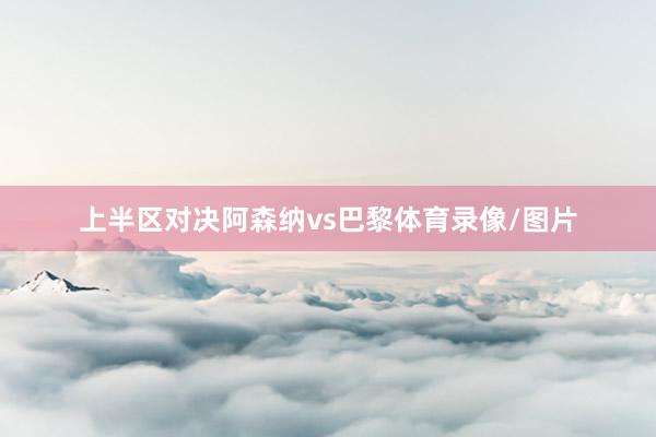 上半区对决阿森纳vs巴黎体育录像/图片