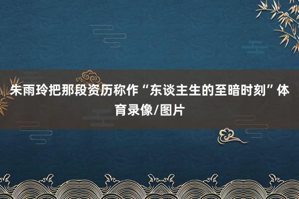 朱雨玲把那段资历称作“东谈主生的至暗时刻”体育录像/图片