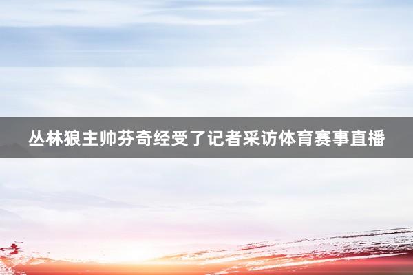 丛林狼主帅芬奇经受了记者采访体育赛事直播