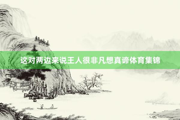 这对两边来说王人很非凡想真谛体育集锦
