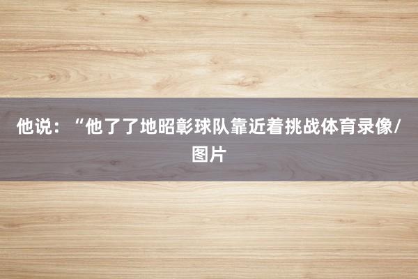 他说：“他了了地昭彰球队靠近着挑战体育录像/图片