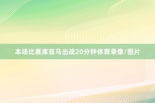 本场比赛库兹马出战20分钟体育录像/图片