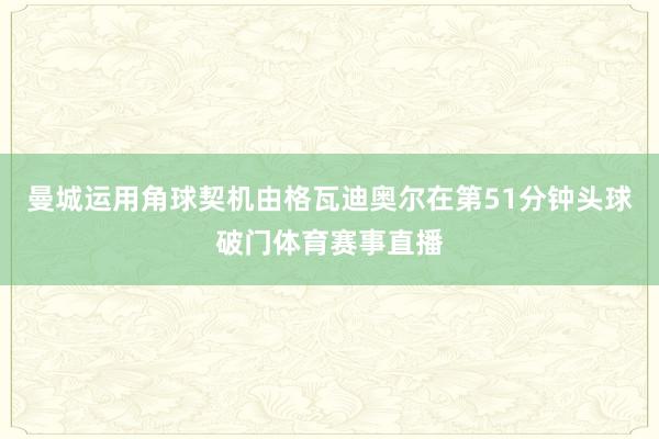 曼城运用角球契机由格瓦迪奥尔在第51分钟头球破门体育赛事直播