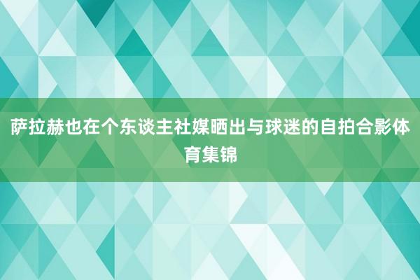 萨拉赫也在个东谈主社媒晒出与球迷的自拍合影体育集锦