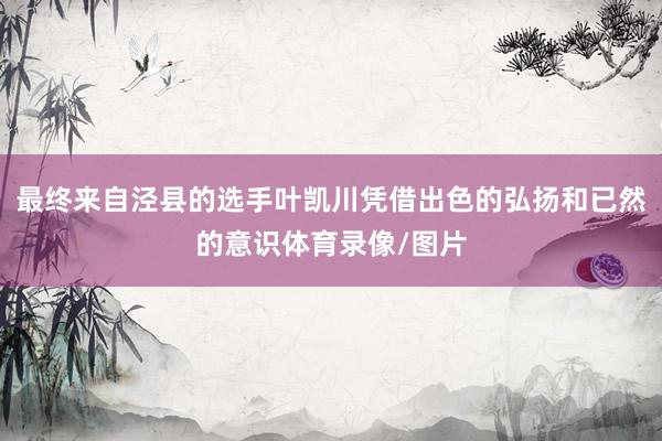 最终来自泾县的选手叶凯川凭借出色的弘扬和已然的意识体育录像/图片