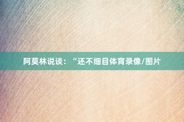 阿莫林说谈：“还不细目体育录像/图片