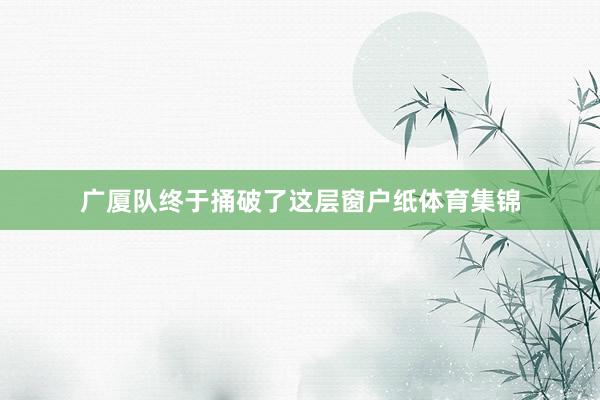 广厦队终于捅破了这层窗户纸体育集锦