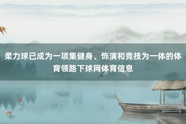 柔力球已成为一项集健身、饰演和竞技为一体的体育领路下球网体育信息