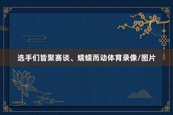 选手们皆聚赛谈、蠕蠕而动体育录像/图片