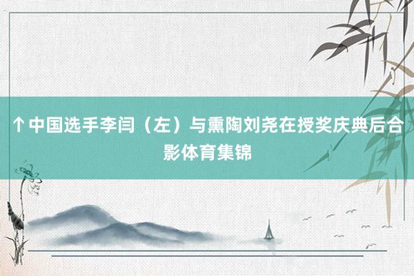 ↑中国选手李闫（左）与熏陶刘尧在授奖庆典后合影体育集锦