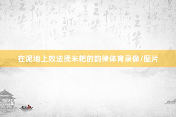 在泥地上效法揉米粑的韵律体育录像/图片