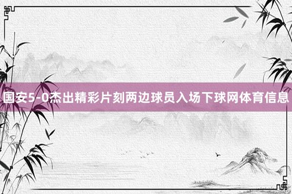 国安5-0杰出精彩片刻两边球员入场下球网体育信息