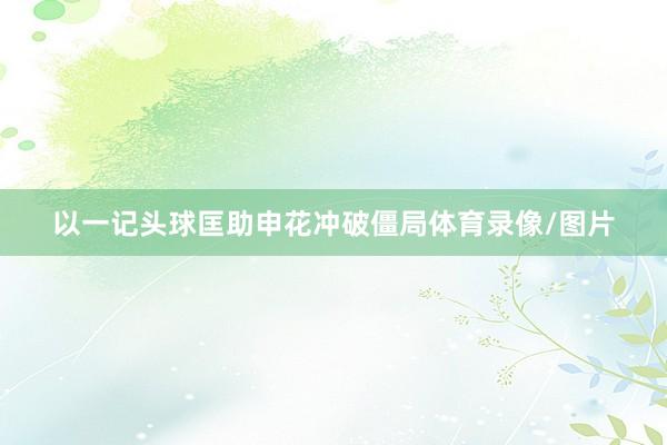 以一记头球匡助申花冲破僵局体育录像/图片