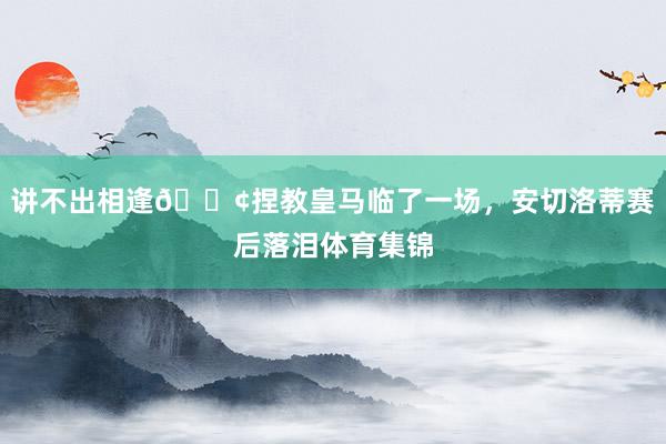 讲不出相逢😢捏教皇马临了一场，安切洛蒂赛后落泪体育集锦