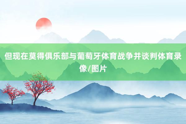 但现在莫得俱乐部与葡萄牙体育战争并谈判体育录像/图片