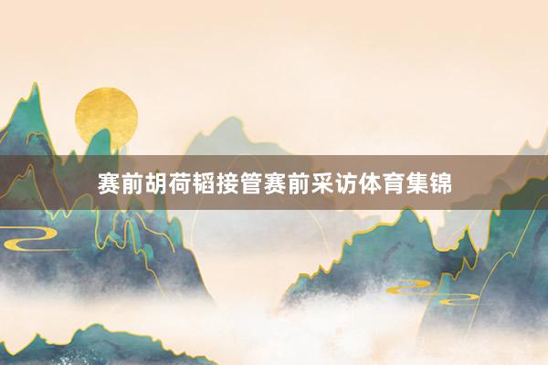 赛前胡荷韬接管赛前采访体育集锦