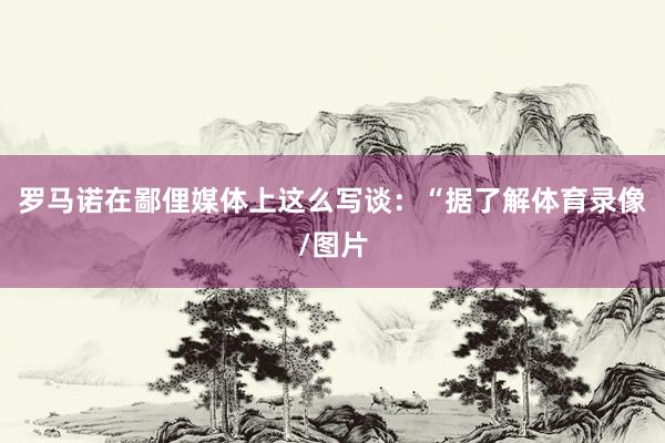 罗马诺在鄙俚媒体上这么写谈：“据了解体育录像/图片
