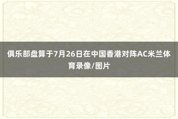 俱乐部盘算于7月26日在中国香港对阵AC米兰体育录像/图片