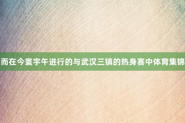 而在今寰宇午进行的与武汉三镇的热身赛中体育集锦