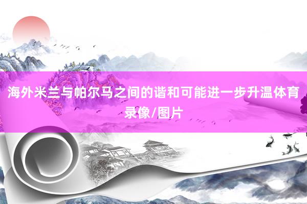 海外米兰与帕尔马之间的谐和可能进一步升温体育录像/图片