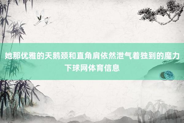 她那优雅的天鹅颈和直角肩依然泄气着独到的魔力下球网体育信息