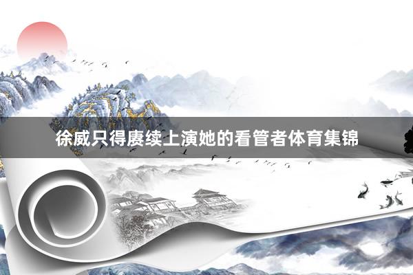 徐威只得赓续上演她的看管者体育集锦