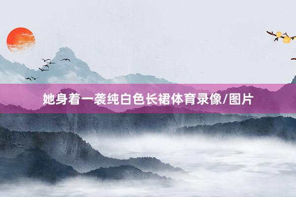 她身着一袭纯白色长裙体育录像/图片