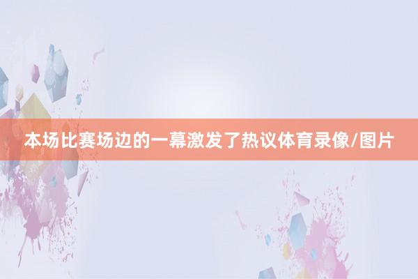 本场比赛场边的一幕激发了热议体育录像/图片