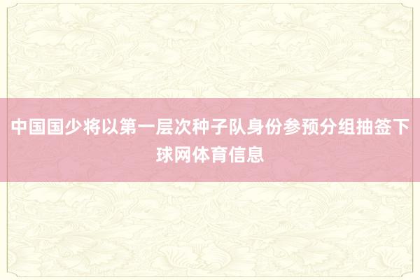 中国国少将以第一层次种子队身份参预分组抽签下球网体育信息
