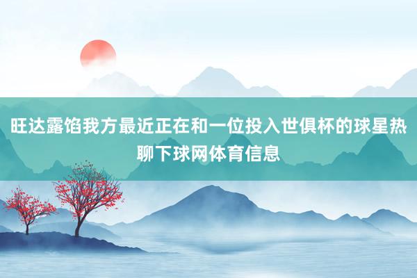 旺达露馅我方最近正在和一位投入世俱杯的球星热聊下球网体育信息