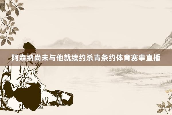 阿森纳尚未与他就续约杀青条约体育赛事直播