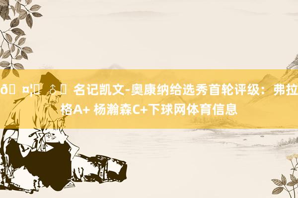 🤦‍♂️名记凯文-奥康纳给选秀首轮评级：弗拉格A+ 杨瀚森C+下球网体育信息