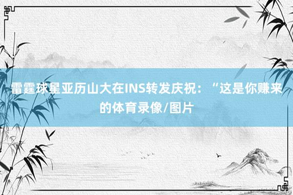 雷霆球星亚历山大在INS转发庆祝：“这是你赚来的体育录像/图片