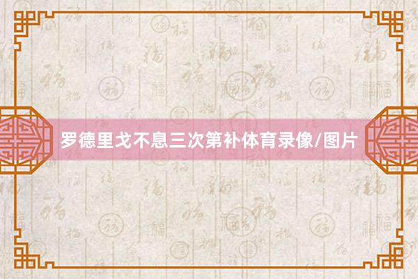 罗德里戈不息三次第补体育录像/图片