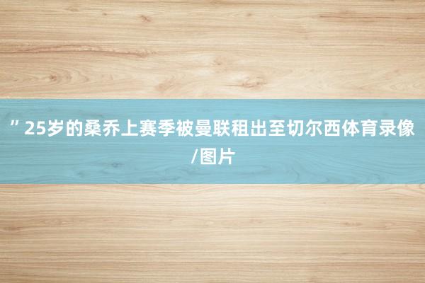 ”25岁的桑乔上赛季被曼联租出至切尔西体育录像/图片