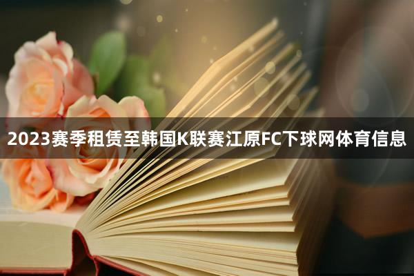 2023赛季租赁至韩国K联赛江原FC下球网体育信息