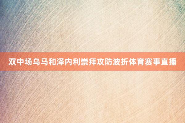 双中场乌马和泽内利崇拜攻防波折体育赛事直播