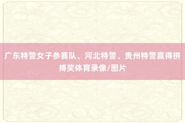广东特警女子参赛队、河北特警、贵州特警赢得拼搏奖体育录像/图片