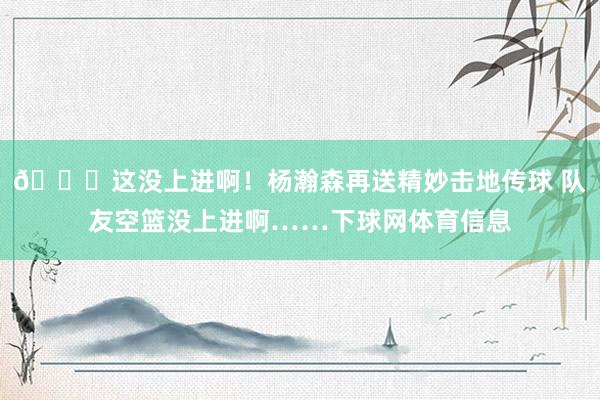 🙃这没上进啊！杨瀚森再送精妙击地传球 队友空篮没上进啊……下球网体育信息
